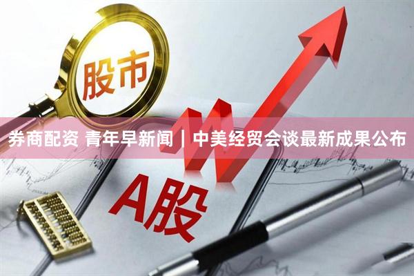 券商配资 青年早新闻｜中美经贸会谈最新成果公布