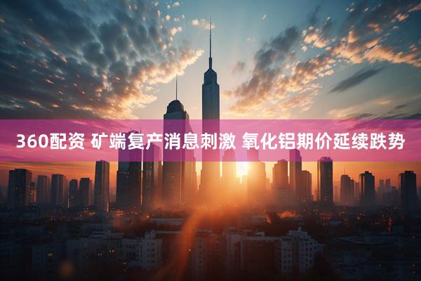 360配资 矿端复产消息刺激 氧化铝期价延续跌势