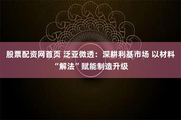 股票配资网首页 泛亚微透：深耕利基市场 以材料“解法”赋能制造升级