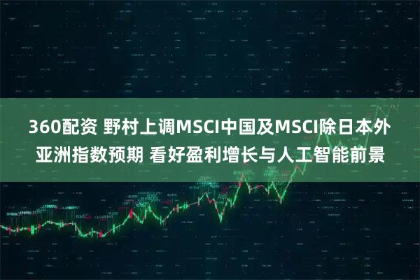 360配资 野村上调MSCI中国及MSCI除日本外亚洲指数预期 看好盈利增长与人工智能前景