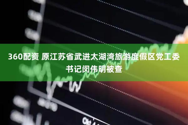 360配资 原江苏省武进太湖湾旅游度假区党工委书记闵伟明被查