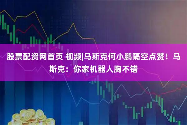 股票配资网首页 视频|马斯克何小鹏隔空点赞！马斯克：你家机器人胸不错