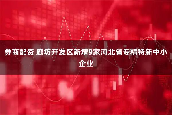 券商配资 廊坊开发区新增9家河北省专精特新中小企业