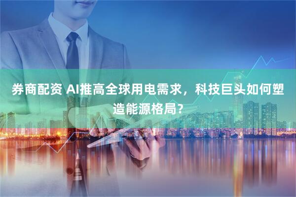 券商配资 AI推高全球用电需求，科技巨头如何塑造能源格局？