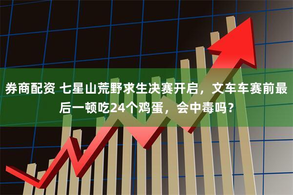 券商配资 七星山荒野求生决赛开启，文车车赛前最后一顿吃24个鸡蛋，会中毒吗？