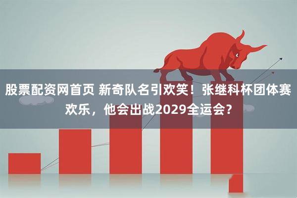 股票配资网首页 新奇队名引欢笑！张继科杯团体赛欢乐，他会出战2029全运会？