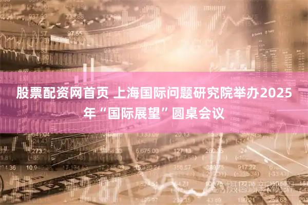 股票配资网首页 上海国际问题研究院举办2025年“国际展望”圆桌会议