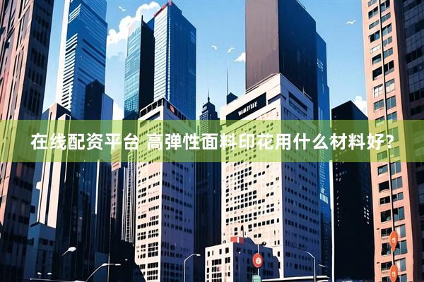 在线配资平台 高弹性面料印花用什么材料好？