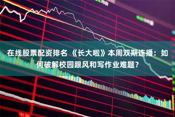 在线股票配资排名 《长大啦》本周双期连播：如何破解校园跟风和写作业难题？