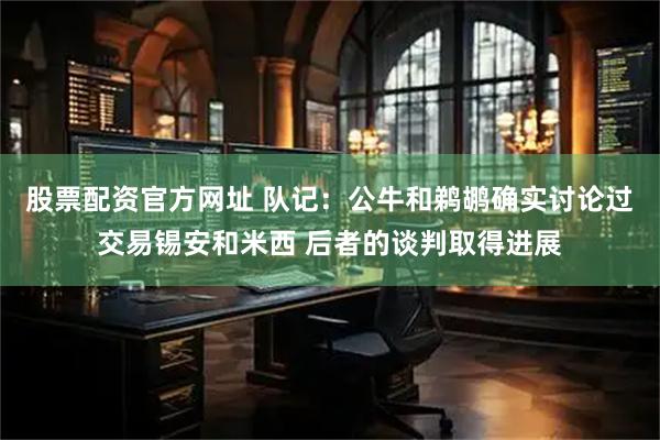 股票配资官方网址 队记：公牛和鹈鹕确实讨论过交易锡安和米西 后者的谈判取得进展