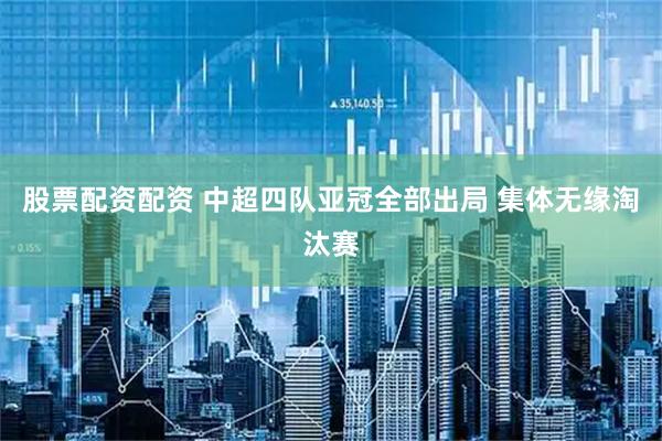股票配资配资 中超四队亚冠全部出局 集体无缘淘汰赛