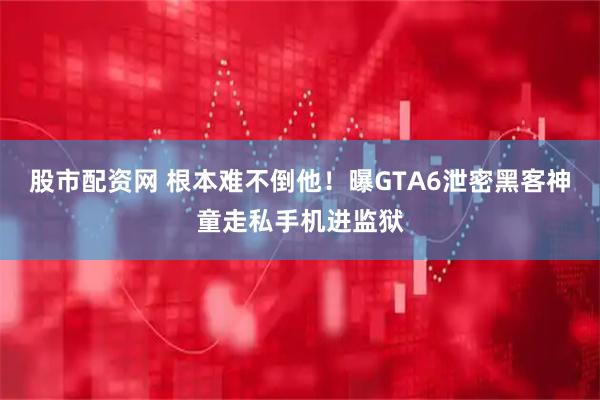 股市配资网 根本难不倒他！曝GTA6泄密黑客神童走私手机进监狱