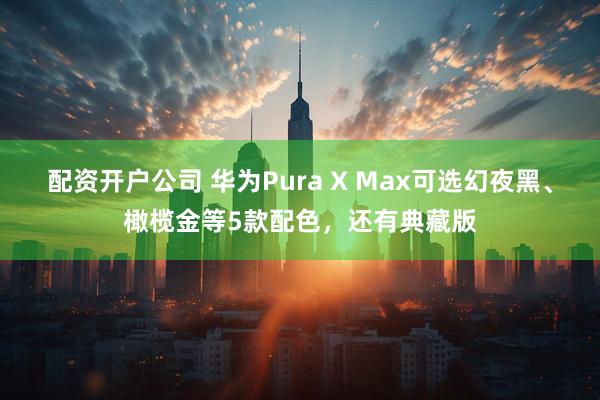 配资开户公司 华为Pura X Max可选幻夜黑、橄榄金等5款配色，还有典藏版