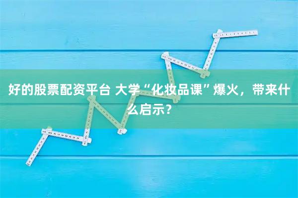 好的股票配资平台 大学“化妆品课”爆火，带来什么启示？