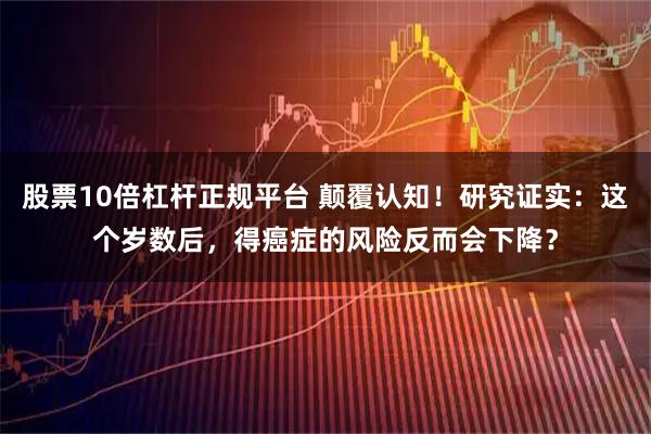 股票10倍杠杆正规平台 颠覆认知！研究证实：这个岁数后，得癌症的风险反而会下降？