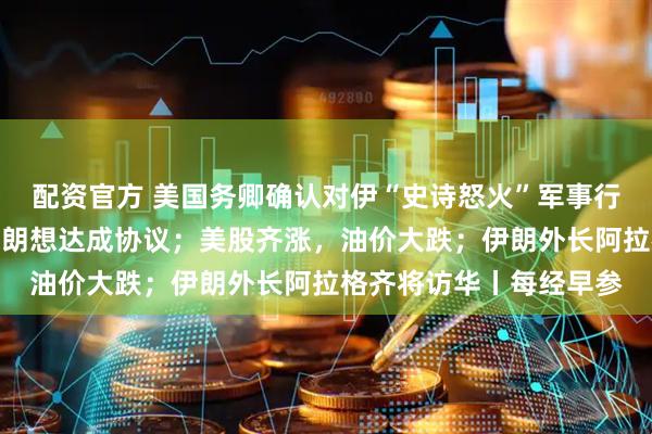配资官方 美国务卿确认对伊“史诗怒火”军事行动已结束，特朗普：伊朗想达成协议；美股齐涨，油价大跌；伊朗外长阿拉格齐将访华丨每经早参