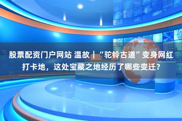 股票配资门户网站 温故｜“驼铃古道”变身网红打卡地，这处宝藏之地经历了哪些变迁？