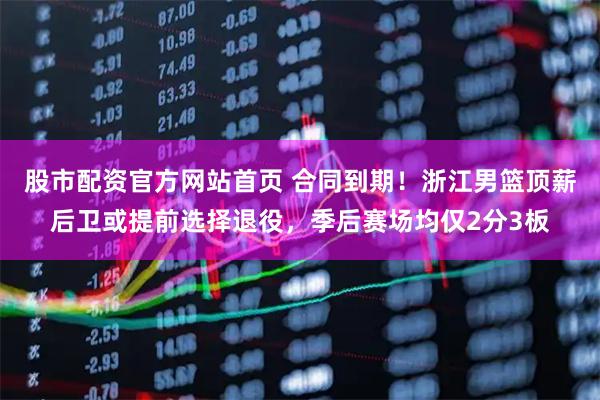 股市配资官方网站首页 合同到期！浙江男篮顶薪后卫或提前选择退役，季后赛场均仅2分3板
