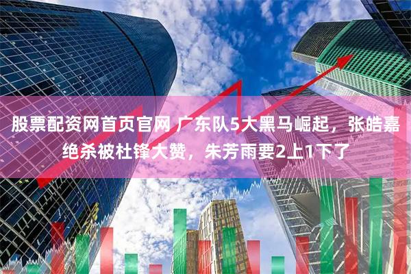 股票配资网首页官网 广东队5大黑马崛起，张皓嘉绝杀被杜锋大赞，朱芳雨要2上1下了